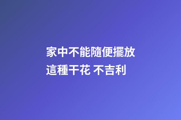 家中不能隨便擺放這種干花 不吉利